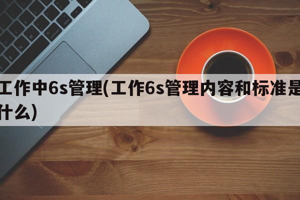 工作中6s管理(工作6s管理内容和标准是什么)